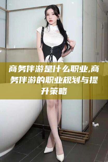 天津商务伴游是什么职业,商务伴游的职业规划与提升策略