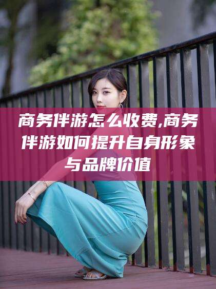 天津商务伴游怎么收费,商务伴游如何提升自身形象与品牌价值