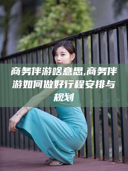 天津商务伴游啥意思,商务伴游如何做好行程安排与规划