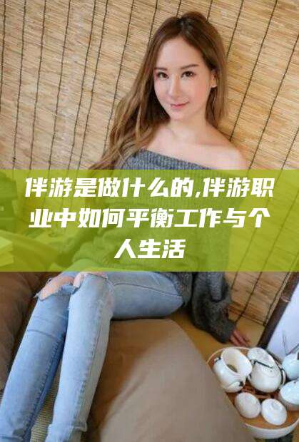 天津伴游是做什么的,伴游职业中如何平衡工作与个人生活