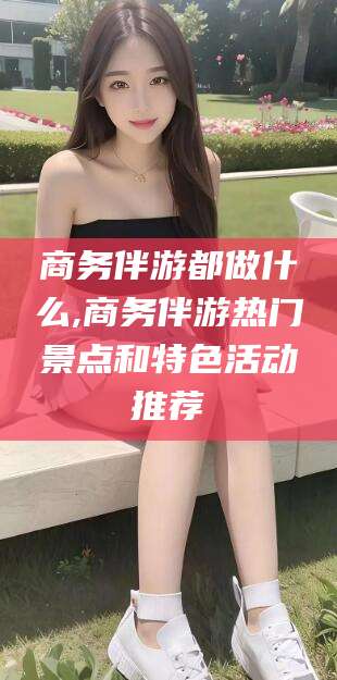 天津商务伴游都做什么,商务伴游热门景点和特色活动推荐