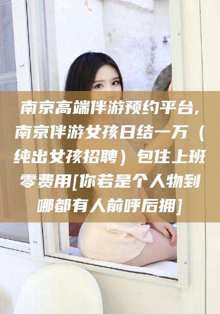 天津南京高端伴游预约平台,南京伴游女孩日结一万（纯出女孩招聘）包住上班零费用[你若是个人物到哪都有人前呼后拥]