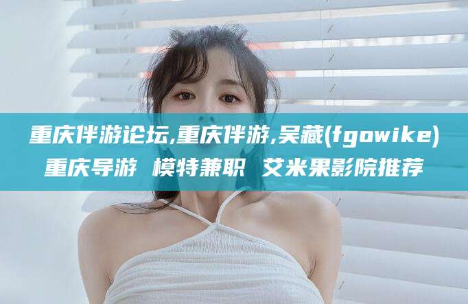 天津重庆伴游论坛,重庆伴游,吴藏(fgowike)重庆导游 模特兼职 艾米果影院推荐