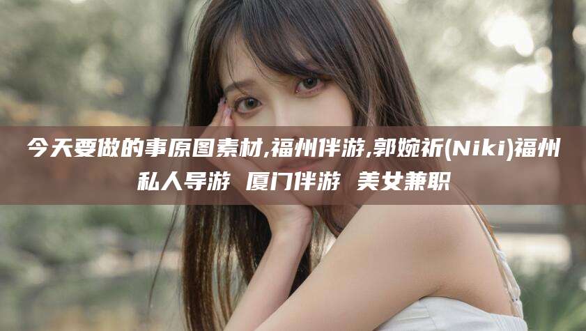 天津今天要做的事原图素材,福州伴游,郭婉祈(Niki)福州私人导游 厦门伴游 美女兼职