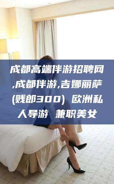 天津成都高端伴游招聘网,成都伴游,吉娜丽萨(贱郎300) 欧洲私人导游 兼职美女