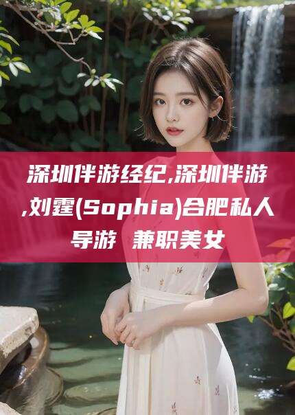 天津深圳伴游经纪,深圳伴游,刘霆(Sophia)合肥私人导游 兼职美女
