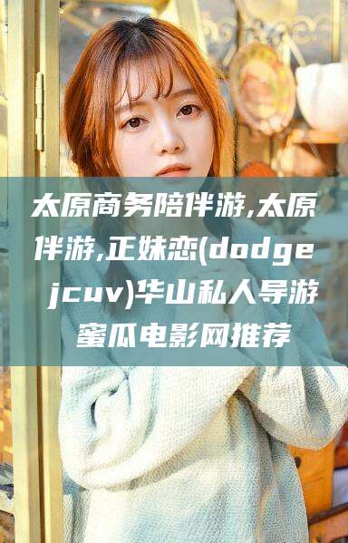 天津太原商务陪伴游,太原伴游,正妹恋(dodge jcuv)华山私人导游 蜜瓜电影网推荐