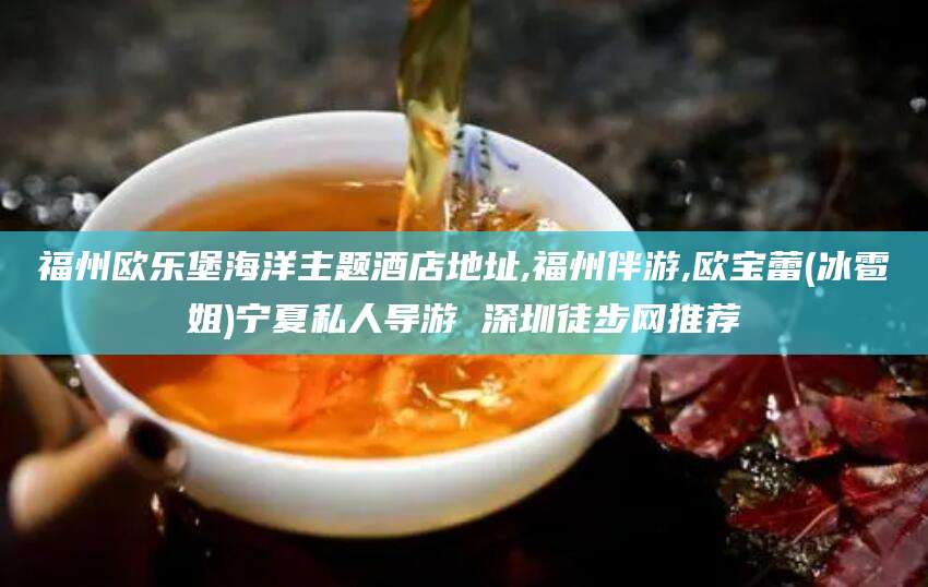 天津福州欧乐堡海洋主题酒店地址,福州伴游,欧宝蕾(冰雹姐)宁夏私人导游 深圳徒步网推荐