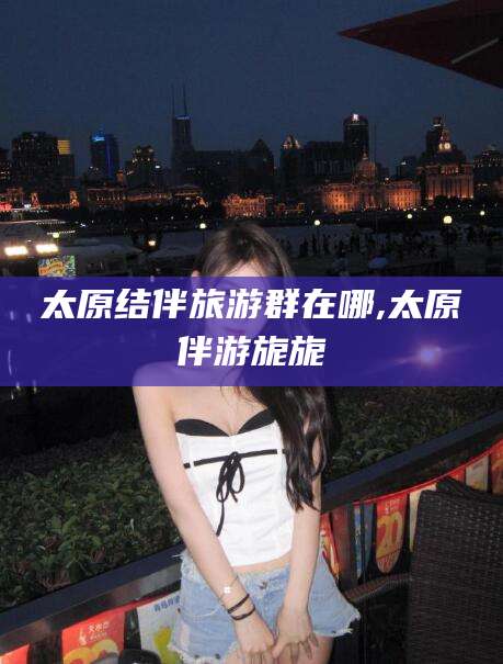 天津太原结伴旅游群在哪,太原伴游旎旎