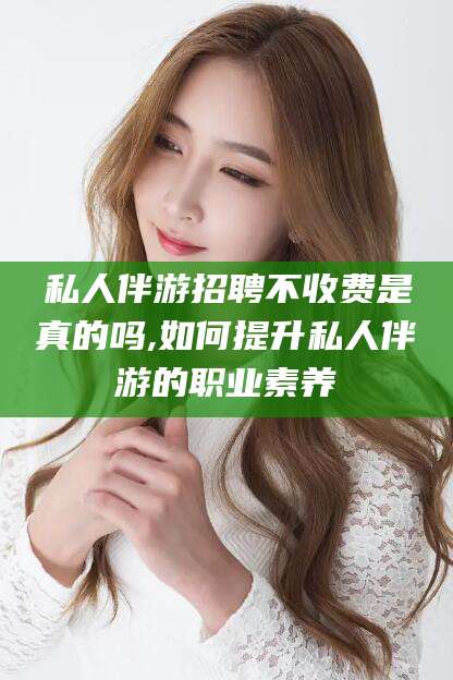 天津私人伴游招聘不收费是真的吗,如何提升私人伴游的职业素养