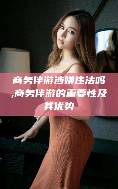 天津商务伴游涉嫌违法吗,商务伴游的重要性及其优势