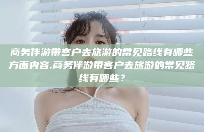 天津商务伴游带客户去旅游的常见路线有哪些方面内容,商务伴游带客户去旅游的常见路线有哪些？