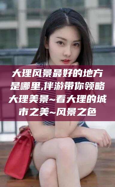 天津大理风景最好的地方是哪里,伴游带你领略大理美景~看大理的城市之美~风景之色