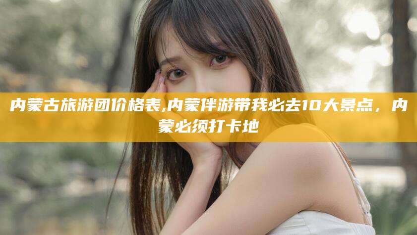 天津内蒙古旅游团价格表,内蒙伴游带我必去10大景点，内蒙必须打卡地