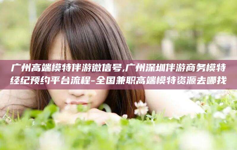 天津广州高端模特伴游微信号,广州深圳伴游商务模特经纪预约平台流程-全国兼职高端模特资源去哪找
