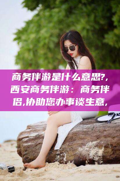天津商务伴游是什么意思?,西安商务伴游：商务伴侣,协助您办事谈生意,