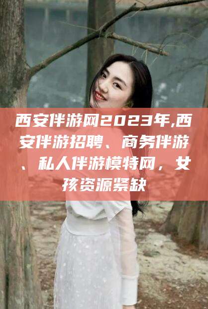 天津西安伴游网2023年,西安伴游招聘、商务伴游、私人伴游模特网，女孩资源紧缺