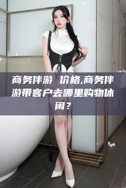 天津商务伴游 价格,商务伴游带客户去哪里购物休闲？