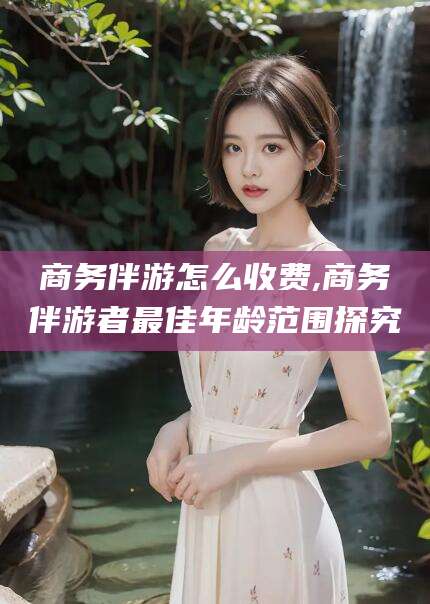 天津商务伴游怎么收费,商务伴游者最佳年龄范围探究