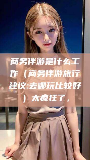 天津商务伴游是什么工作（商务伴游旅行建议:去哪玩比较好）太疯狂了，