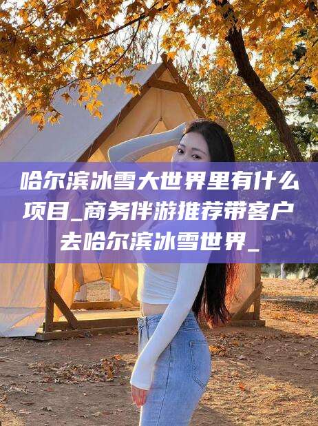 天津哈尔滨冰雪大世界里有什么项目_商务伴游推荐带客户去哈尔滨冰雪世界_